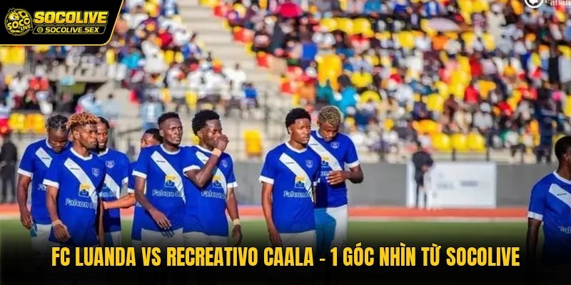 FC Luanda Vs Recreativo Caala - 1 Góc Nhìn Từ Socolive